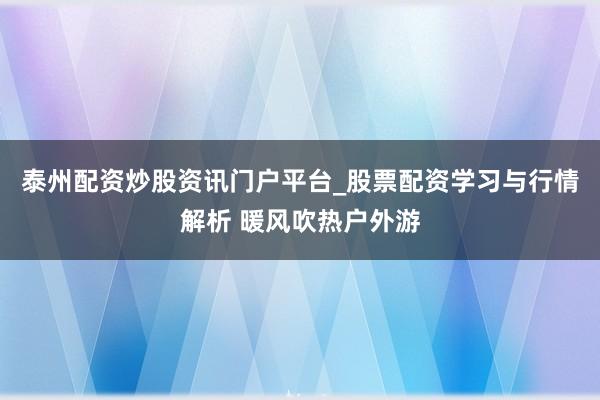 泰州配资炒股资讯门户平台_股票配资学习与行情解析 暖风吹热户外游